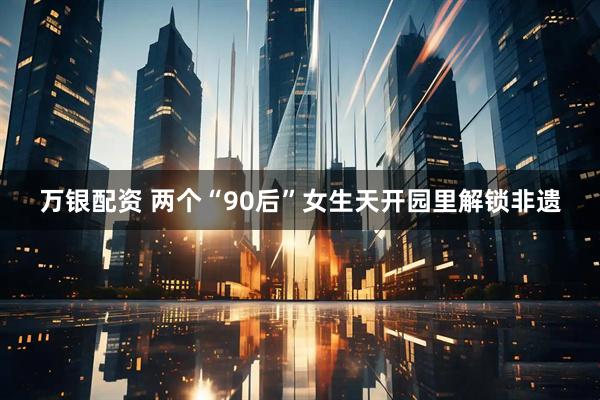 万银配资 两个“90后”女生天开园里解锁非遗