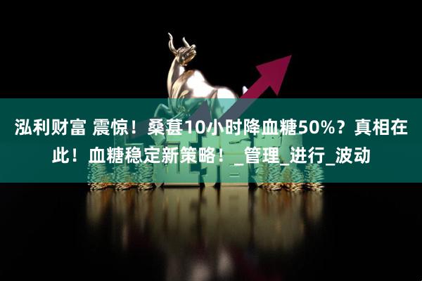 泓利财富 震惊！桑葚10小时降血糖50%？真相在此！血糖稳定新策略！_管理_进行_波动