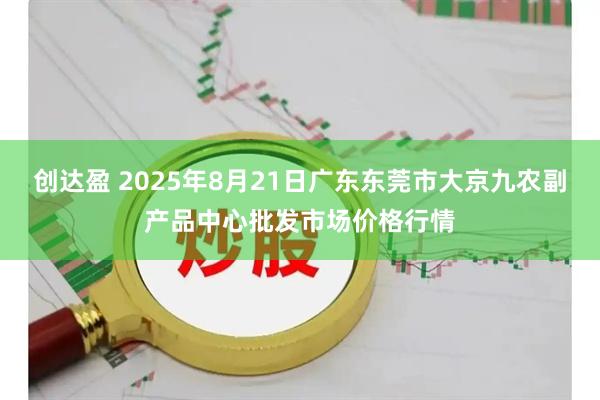 创达盈 2025年8月21日广东东莞市大京九农副产品中心批发市场价格行情