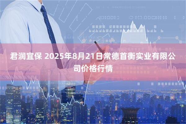 君润宜保 2025年8月21日常德首衡实业有限公司价格行情