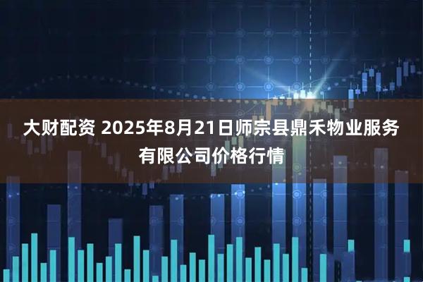 大财配资 2025年8月21日师宗县鼎禾物业服务有限公司价格行情