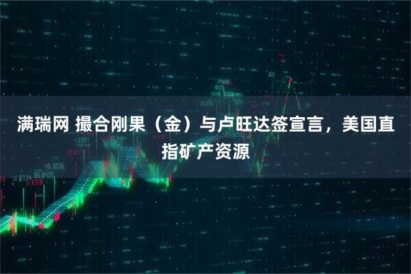 满瑞网 撮合刚果（金）与卢旺达签宣言，美国直指矿产资源