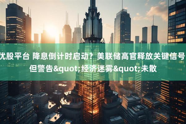 优股平台 降息倒计时启动？美联储高官释放关键信号，但警告"经济迷雾"未散