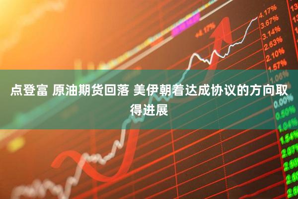 点登富 原油期货回落 美伊朝着达成协议的方向取得进展
